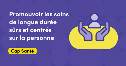 Illustration représentant deux mains face à face, paumes vers le haut, enveloppant la silhouette d’une personne. Le texte dit : Promouvoir les soins de longue durée sûrs et centrés sur la personne. Cap Santé.