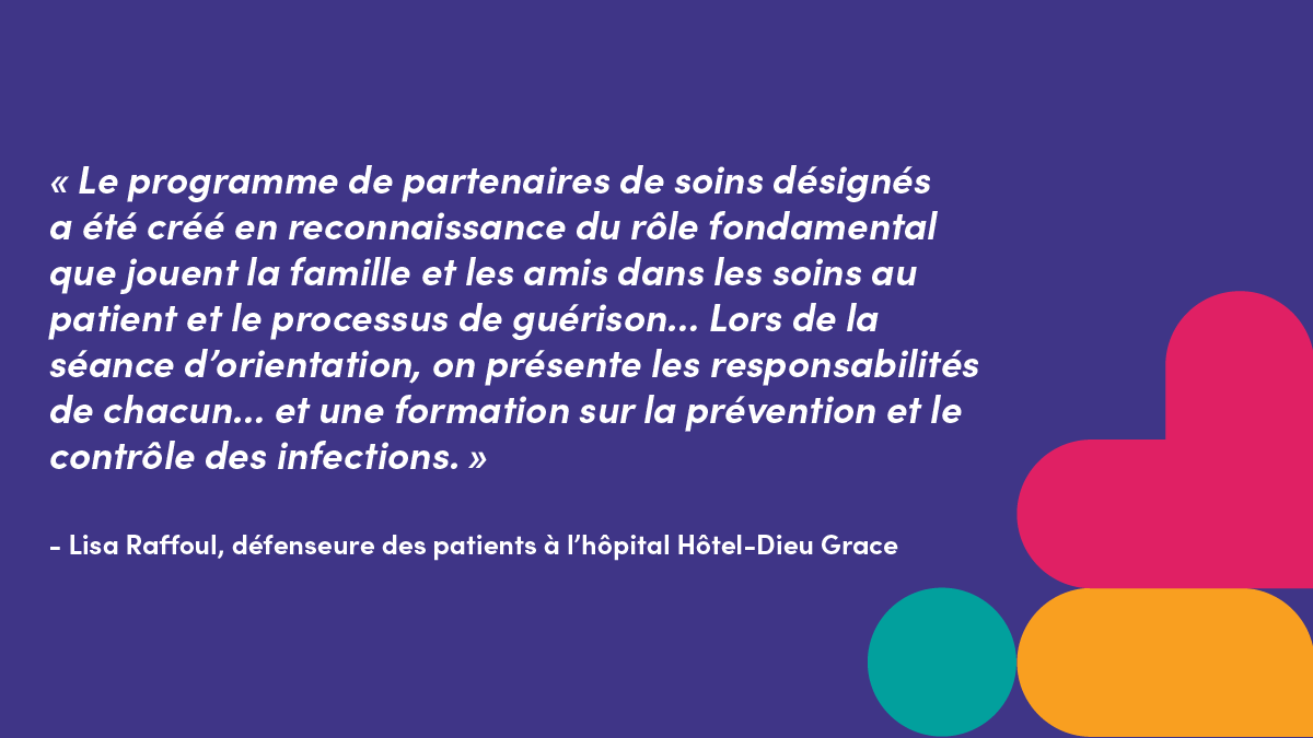 « Le programme de partenaires de soins désignés a été créé en reconnaissance du rôle fondamental que jouent la famille et les amis dans les soins au patient et le processus de guérison... Lors de la séance d’orientation, on présente les responsabilités de chacun... et une formation sur la prévention et le contrôle des infections. »- Lisa Raffoul, défenseure des patients à l’hôpital Hôtel-Dieu Grace