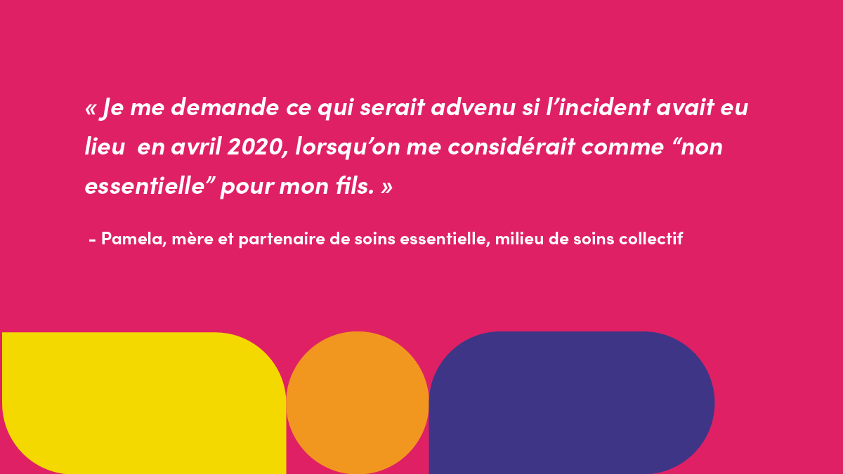 « Je me demande ce qui serait advenu si l’incident avait eu lieu  en avril 2020, lorsqu’on me considérait comme “non essentielle” pour mon fils. » - Pamela, mère et partenaire de soins essentielle, milieu de soins collectif