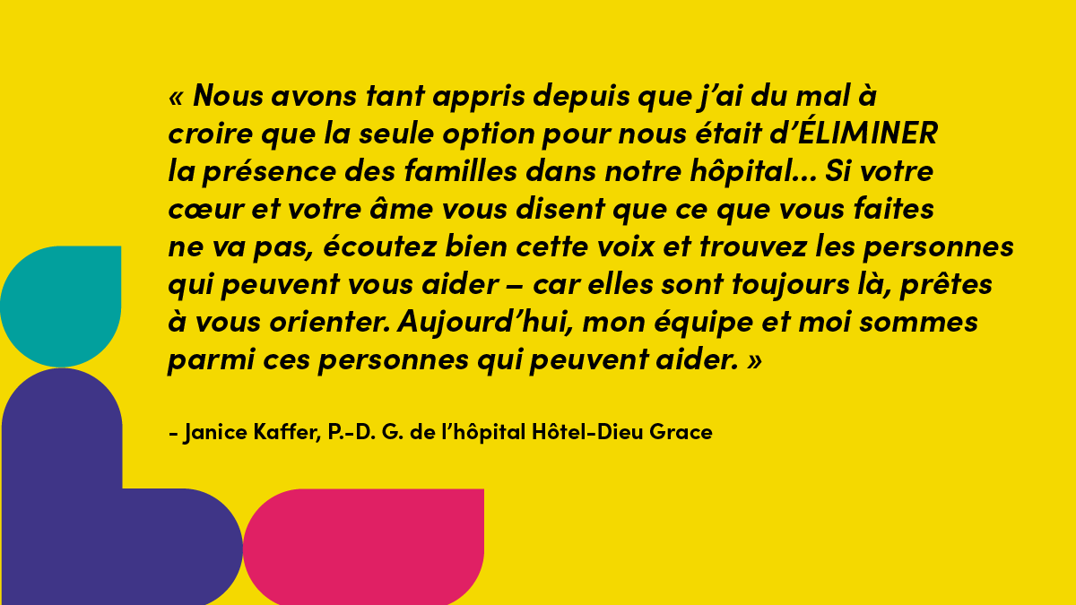 « Nous avons tant appris depuis que j’ai du mal à croire que la seule option pour nous était d’ÉLIMINER la présence des familles dans notre hôpital... Si votre cœur et votre âme vous disent que ce que vous faites ne va pas, écoutez bien cette voix et trouvez les personnes qui peuvent vous aider – car elles sont toujours là, prêtes à vous orienter. Aujourd’hui, mon équipe et moi sommes parmi ces personnes qui peuvent aider. » - Janice Kaffer, P.-D. G. de l’hôpital Hôtel-Dieu Grace