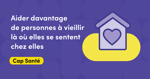 Illustration représentant une maison au centre de laquelle figure un cœur. Le texte dit : Aider davantage de personnes à vieillir là où elles se sentent chez elles. Cap Santé.