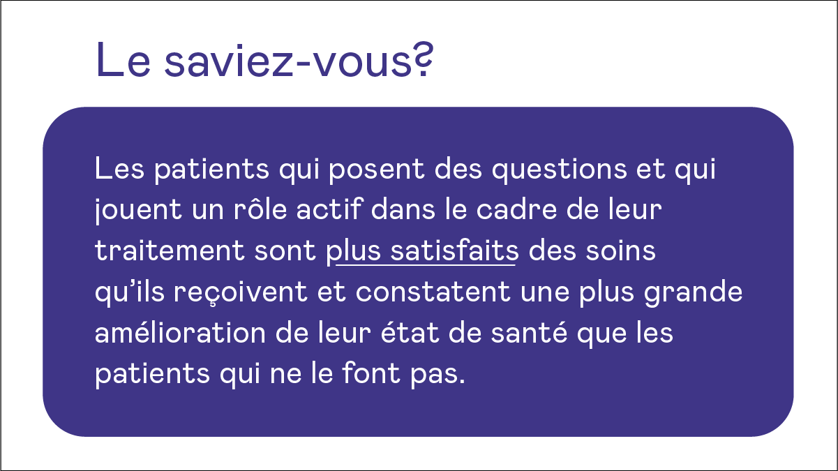 Le saviez-vous? Les patients qui posent des questions et qui jouent un rôle actif dans le cadre de leur traitement sont plus satisfaits des soins qu'ils reçoivent et constatent une plus grande amélioration de leur état de santé que les patients qui ne le font pas.