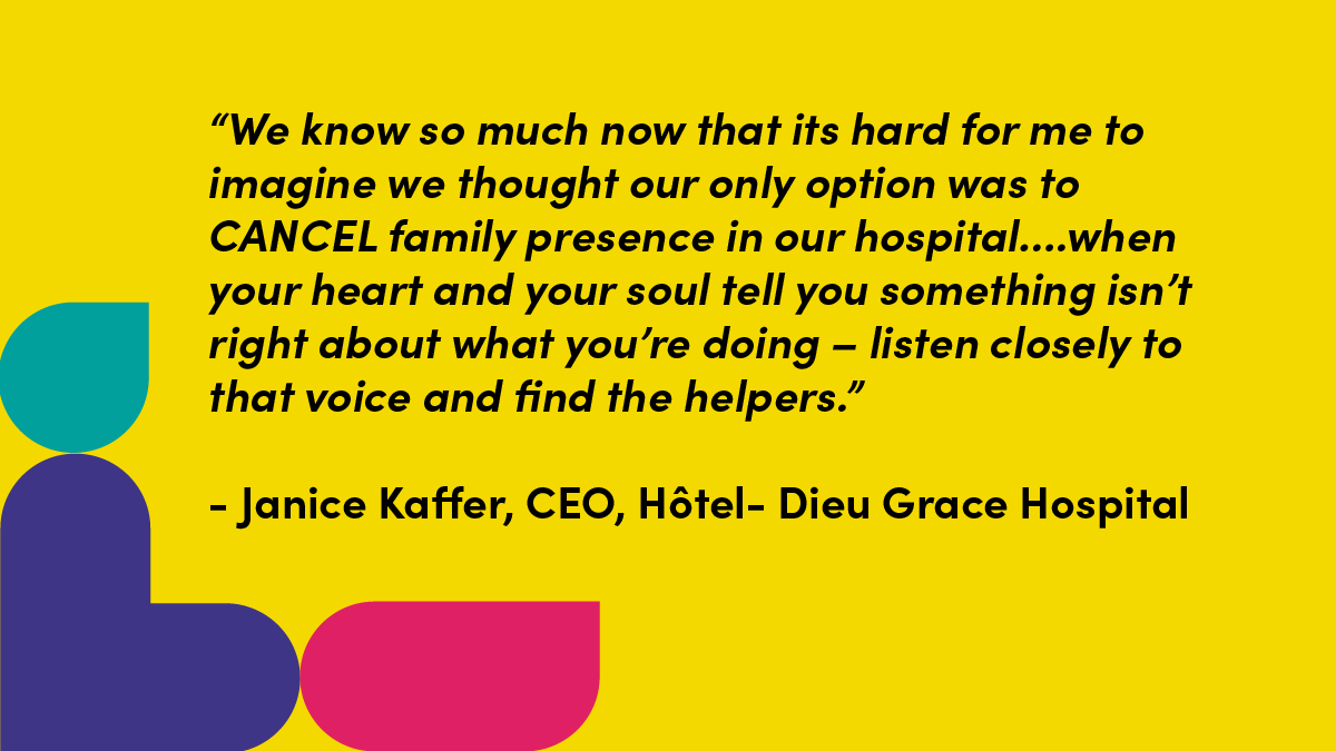 “We know so much now that its hard for me to imagine we thought our only option was to CANCEL family presence in our hospital….when your heart and your soul tell you something isn’t right about what you’re doing – listen closely to that voice and find the helpers.” Janice Kaffer, CEO, Hotel-Dieu Grace Hospital