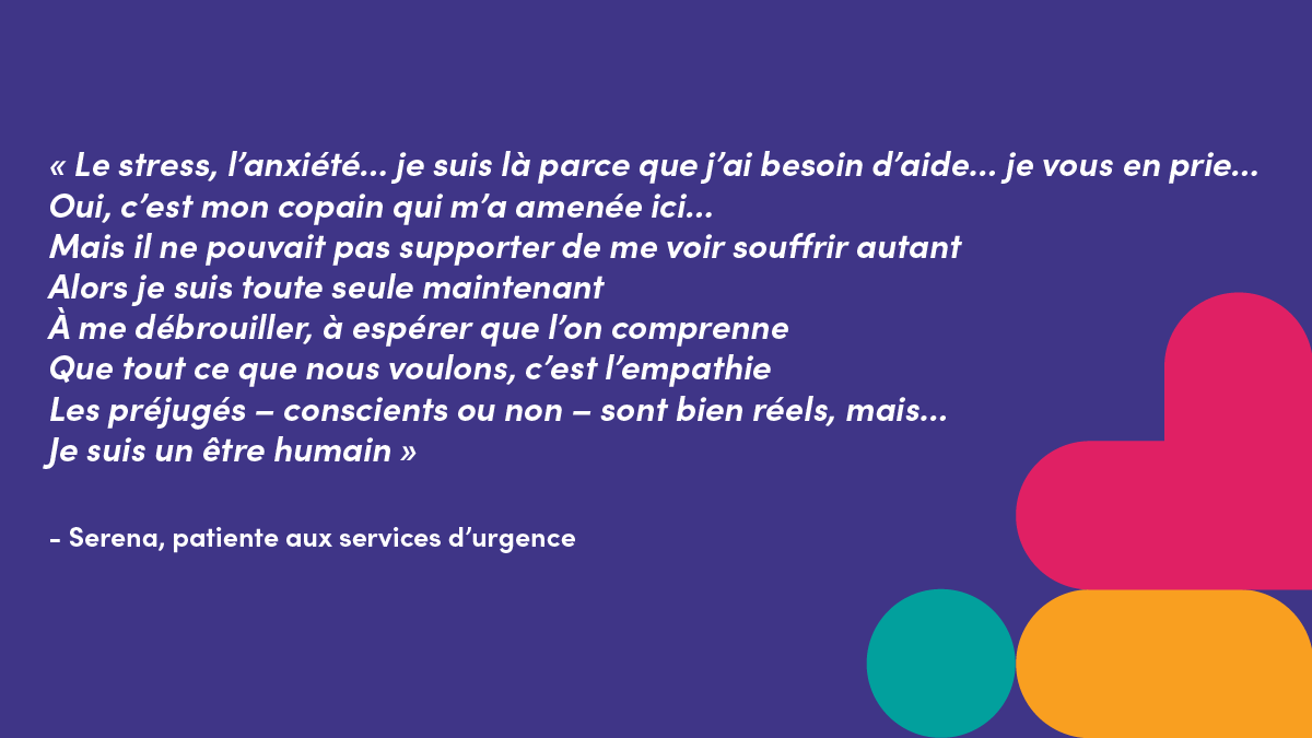 « Le stress, l’anxiété... je suis là parce que j’ai besoin d’aide... je vous en prie...Oui, c’est mon copain qui m’a amenée ici...Mais il ne pouvait pas supporter de me voir souffrir autantAlors je suis toute seule maintenantÀ me débrouiller, à espérer que l’on comprenneQue tout ce que nous voulons, c’est l’empathieLes préjugés – conscients ou non – sont bien réels, mais...Je suis un être humain »- Serena, patiente aux services d’urgence