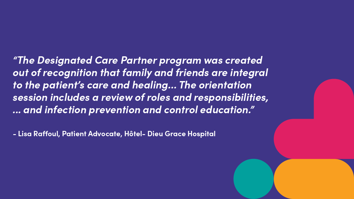 "The Designated Care Partner program was created out of recognition that family and friends are integral to the patient's care and healing.. The orientation session includes a review of roles and responsibilities, ... and infection prevention and control education." - Lisa Roaffoul, Patient Advocate, Hotel- Dieu Grace Hospital